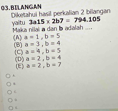 BILANGAN
Diketahui hasil perkalian 2 bilangan
yaitu 3a15* 2b7=794.105
Maka nilai a dan b adalah ....
(A) a=1, b=5
(B) a=3, b=4
(C) a=4, b=5
(D) a=2, b=4
(E) a=2, b=7
A.
B.
C.
D.
E.