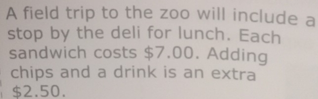 A field trip to the zoo will include a 
stop by the deli for lunch. Each 
sandwich costs $7.00. Adding 
chips and a drink is an extra
$2.50.