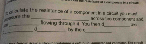 comple 
t the resistance of a component in a circuit: 
To calculate the resistance of a component in a circuit you must 
measure the_ 
_across the component and 
flowing through it. You then d 
the __the 
_d_ by the c _ . 
D 
below draw a circuit containing a cell, bulb, ammeter and voltmeter. The circuit