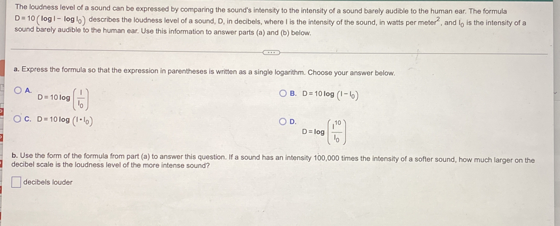 The loudness level of a sound can be expressed by comparing the sound's intensity to the intensity of a sound barely audible to the human ear. The formula
D=10(log l-log l_0) ) describes the loudness level of a sound, D, in decibels, where I is the intensity of the sound, in watts per meter^2 , and I is the intensity of a
sound barely audible to the human ear. Use this information to answer parts (a) and (b) below.
a. Express the formula so that the expression in parentheses is written as a single logarithm. Choose your answer below.
A. D=10log (frac II_0)
B. D=10log (l-l_0)
C. D=10log (l· l_0)
D. D=log (frac I^(10)I_0)
b. Use the form of the formula from part (a) to answer this question. If a sound has an intensity 100,000 times the intensity of a softer sound, how much larger on the
decibel scale is the loudness level of the more intense sound?
decibels louder