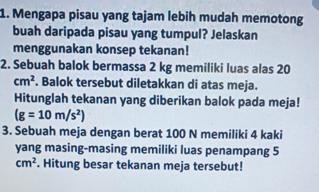 Mengapa pisau yang tajam lebih mudah memotong 
buah daripada pisau yang tumpul? Jelaskan 
menggunakan konsep tekanan! 
2. Sebuah balok bermassa 2 kg memiliki luas alas 20
cm^2. Balok tersebut diletakkan di atas meja. 
Hitunglah tekanan yang diberikan balok pada meja!
(g=10m/s^2)
3. Sebuah meja dengan berat 100 N memiliki 4 kaki 
yang masing-masing memiliki luas penampang 5
cm^2. Hitung besar tekanan meja tersebut!