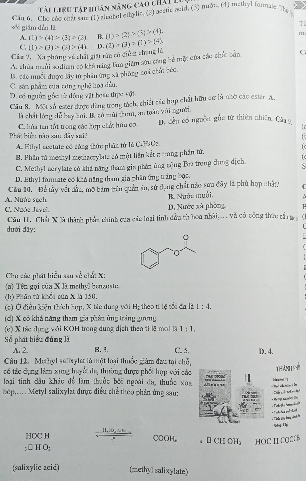 tài liệu tập huân nâng cao chất lụ
Câu 6. Cho các chất sau: (1) alcohol ethylic, (2) acetic acid, (3) nước, (4) methyl formate. Thứ ty
sôi giảm dần là
Tù
A. (1)>(4)>(3)>(2). B. (1)>(2)>(3)>(4).
m
C. (1)>(3)>(2)>(4). D. (2)>(3)>(1)>(4).
Câu 7. Xà phòng và chất giặt rửa có điểm chung là
A. chứa muối sodium có khả năng làm giảm sức căng bề mặt của các chất bần.
C
B. các muối được lấy từ phản ứng xà phòng hoá chất béo.
C. sản phẩm của công nghệ hoá dầu.
D. có nguồn gốc từ động vật hoặc thực vật.
Câu 8. Một số ester được dùng trong tách, chiết các hợp chất hữu cơ là nhờ các ester A.
là chất lỏng dễ bay hơi. B. có mùi thơm, an toàn với người.
C. hòa tan tốt trong các hợp chất hữu cơ. D. đều có nguồn gốc từ thiên nhiên, Câu 9,
C
Phát biểu nào sau đây sai? a
A. Ethyl acetate có công thức phân tử là C4H8O2.
B. Phân tử methyl methacrylate có một liên kết π trong phân tử.
(
C. Methyl acrylate có khả năng tham gia phản ứng cộng Br2 trong dung dịch.
S
D. Ethyl formate có khả năng tham gia phản ứng tráng bạc.
Câu 10. Đề tầy vết dầu, mỡ bám trên quần áo, sử dụng chất nào sau đây là phù hợp nhất? (
A. Nước sạch.
B. Nước muối.
C. Nước Javel. D. Nước xà phòng. P
Câu 11. Chất X là thành phần chính của các loại tinh dầu từ hoa nhài,... và có công thức cấu tạo n
đưới đây:
Cho các phát biểu sau về chất X:
(a) Tên gọi của X là methyl benzoate.
(b) Phân tử khối của X là 150.
(c) Ở điều kiện thích hợp, X tác dụng với H_2 theo tỉ lệ tối đa là 1:4.
(d) X có khả năng tham gia phản ứng tráng gương.
(e) X tác dụng với KOH trong dung dịch theo tỉ lệ mol là 1:1.
Số phát biểu đúng là
A. 2. B. 3. C. 5. D. 4.
Câu 12. Methyl salixylat là một loại thuốc giảm đau tại chỗ,
Thành phả
có tác dụng làm xung huyết da, thường được phối hợp với các
loại tinh dầu khác để làm thuốc bôi ngoài da, thuốc xoa- Menthol; 7g
- Tình dầu trăm: 1 0mi
bóp,. Metyl salixylat được điều chế theo phản ứng sau:
- Chiết xuất tinh dầu bạc là
- Methyl xalicylat: 4.5s
- Tình dầu hương nhe tờy
- Tình dầu qué: 0.5ni
* Tính dầu long năm 0.5a
- Gừng: 12g
H,SO ñaëc
HOC H 4 □ CH OH₃ HOC H COOCH
1º
COOH₆
_3□ HO_2
(salixylic acid) (methyl salixylate)