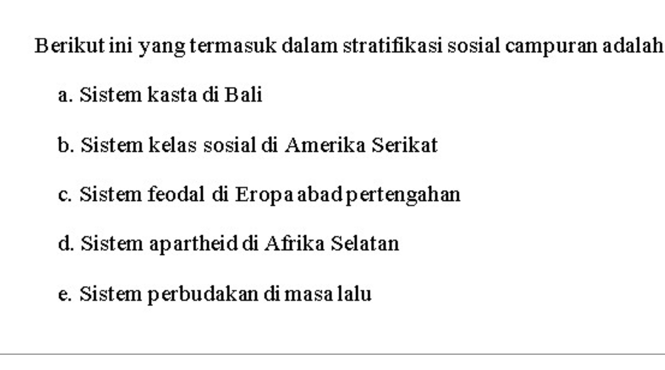 Berikut ini yang termasuk dalam stratifikasi sosial campuran adalah
a. Sistem kasta di Bali
b. Sistem kelas sosial di Amerika Serikat
c. Sistem feodal di Eropaabad pertengahan
d. Sistem apartheid di Afrika Selatan
e. Sistem perbudakan di masa lalu