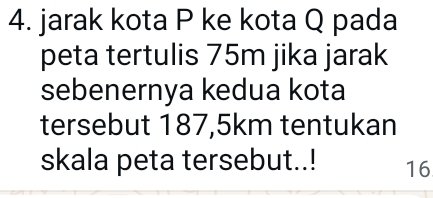 jarak kota P ke kota Q pada 
peta tertulis 75m jika jarak 
sebenernya kedua kota 
tersebut 187,5km tentukan 
skala peta tersebut..! 16