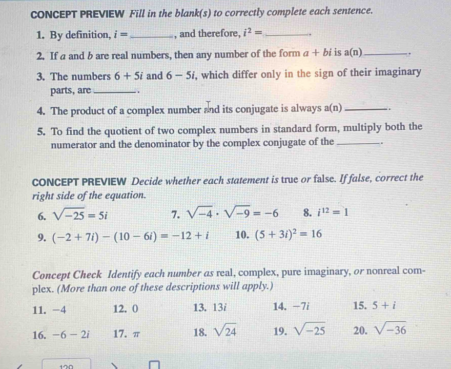 CONCEPT PREVIEW Fill in the blank(s) to correctly complete each sentence. 
1. By definition, i= _, and therefore, i^2= _. 
2. If a and b are real numbers, then any number of the form a+bi is a(n) _ .. 
3. The numbers 6+5i and 6-5i , which differ only in the sign of their imaginary 
parts, are_ . 
4. The product of a complex number and its conjugate is always a(n) _. 
5. To find the quotient of two complex numbers in standard form, multiply both the 
numerator and the denominator by the complex conjugate of the _. 
CONCEPT PREVIEW Decide whether each statement is true or false. If false, correct the 
right side of the equation. 
6. sqrt(-25)=5i 7. sqrt(-4)· sqrt(-9)=-6 8. i^(12)=1
9. (-2+7i)-(10-6i)=-12+i 10. (5+3i)^2=16
Concept Check Identify each number as real, complex, pure imaginary, or nonreal com- 
plex. (More than one of these descriptions will apply.) 
11. -4 12. 0 13. 13i 14. -7i 15. 5+i
16. -6-2i 17. π 18. sqrt(24) 19. sqrt(-25) 20. sqrt(-36)
190