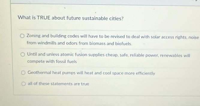 What is TRUE about future sustainable cities?
Zoning and building codes will have to be revised to deal with solar access rights, noise
from windmills and odors from biomass and biofuels.
Until and unless atomic fusion supplies cheap, safe, reliable power, renewables will
compete with fossil fuels
Geothermal heat pumps will heat and cool space more efficiently
all of these statements are true