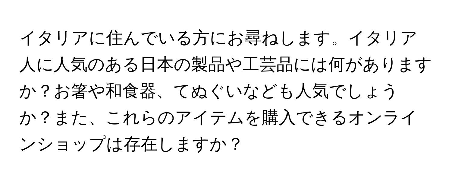 イタリアに住んでいる方にお尋ねします。イタリア人に人気のある日本の製品や工芸品には何がありますか？お箸や和食器、てぬぐいなども人気でしょうか？また、これらのアイテムを購入できるオンラインショップは存在しますか？