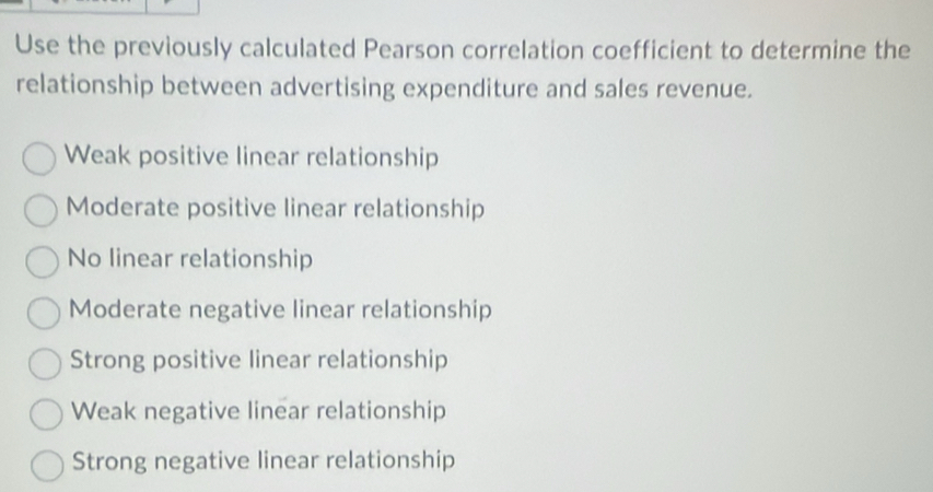 Use the previously calculated Pearson correlation coefficient to determine the
relationship between advertising expenditure and sales revenue.
Weak positive linear relationship
Moderate positive linear relationship
No linear relationship
Moderate negative linear relationship
Strong positive linear relationship
Weak negative linear relationship
Strong negative linear relationship