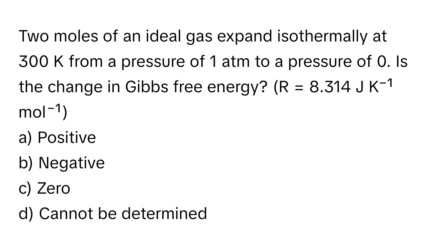 Two moles of an ideal gas expand isothermally at 300 K from a pressure of 1 atm to a pressure of 0. Is the change in Gibbs free energy? (R = 8.314 J K⁻¹ mol⁻¹)

a) Positive
b) Negative
c) Zero
d) Cannot be determined