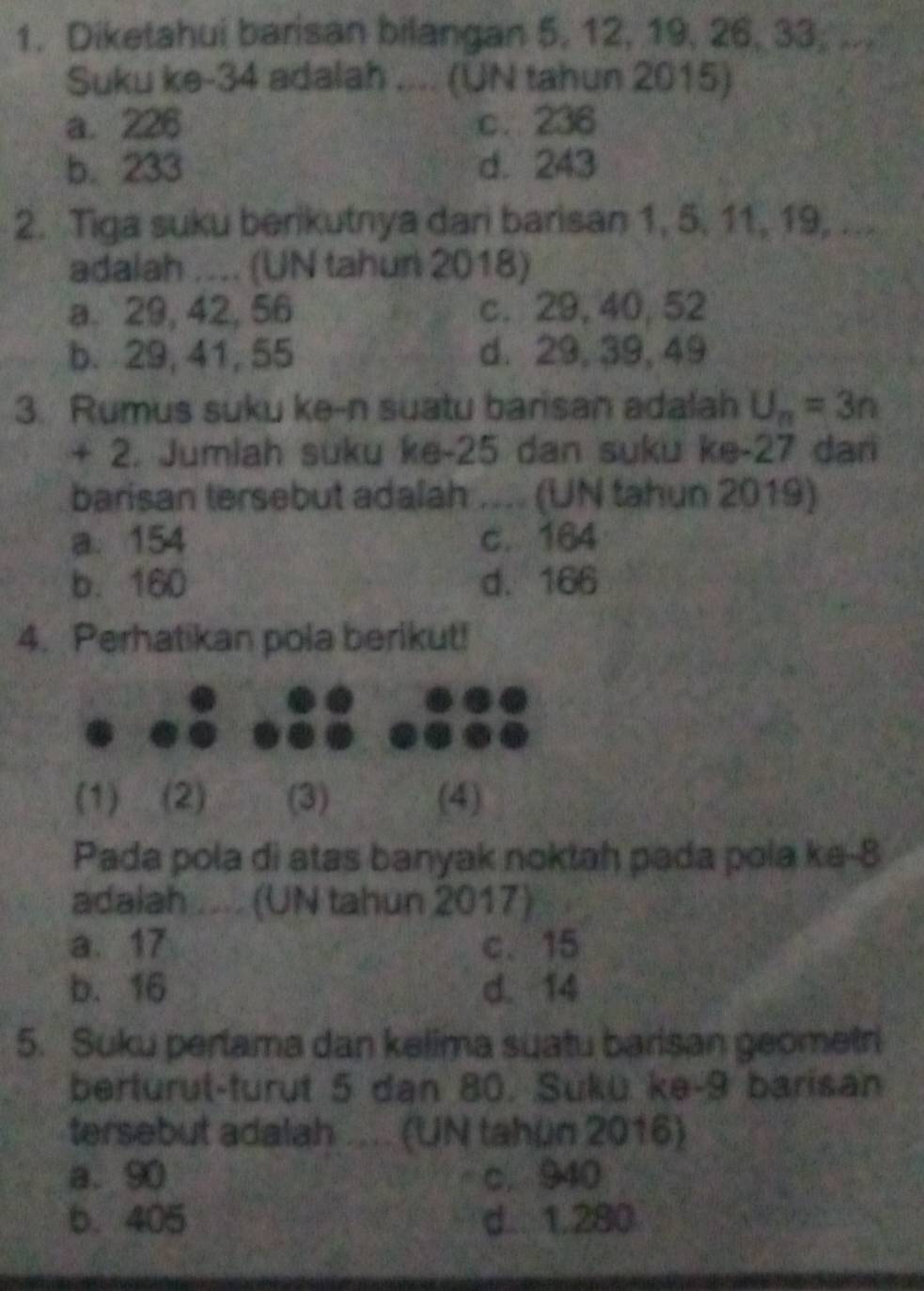 Diketahui barisan bilangan 5, 12, 19, 26, 33, ...
Suku ke- 34 adalah .... (UN tahun 2015)
a. 226 c. 236
b. 233 d. 243
2. Tiga suku berikutnya dari barisan 1, 5. 11, 19, ...
adalah .... (UN tahun 2018)
a. 29, 42, 56 c. 29, 40, 52
b. 29, 41, 55 d. 29, 39, 49
3. Rumus suku ke-n suatu barisan adalah U_n=3n
+ 2. Jumlah suku ke -25 dan suku ke- 27 dan
barisan tersebut adalah (UN tahun 2019)
a. 154 c. 164
b. 160 d. 166
4. Perhatikan pola berikut!
(1) (2) (3) (4)
Pada pola di atas banyak noktah pada pola ke- 8
adalah .... (UN tahun 2017)
a. 17 c. 15
b. 16 d. 14
5. Suku pertama dan kelima suatu barisan geometri
berturul-turut 5 dan 80. Sükü ke- 9 barisan
tersebut adalah .... (UN tahun 2016)
a. 90 c. 940
b. 405 d. 1.280