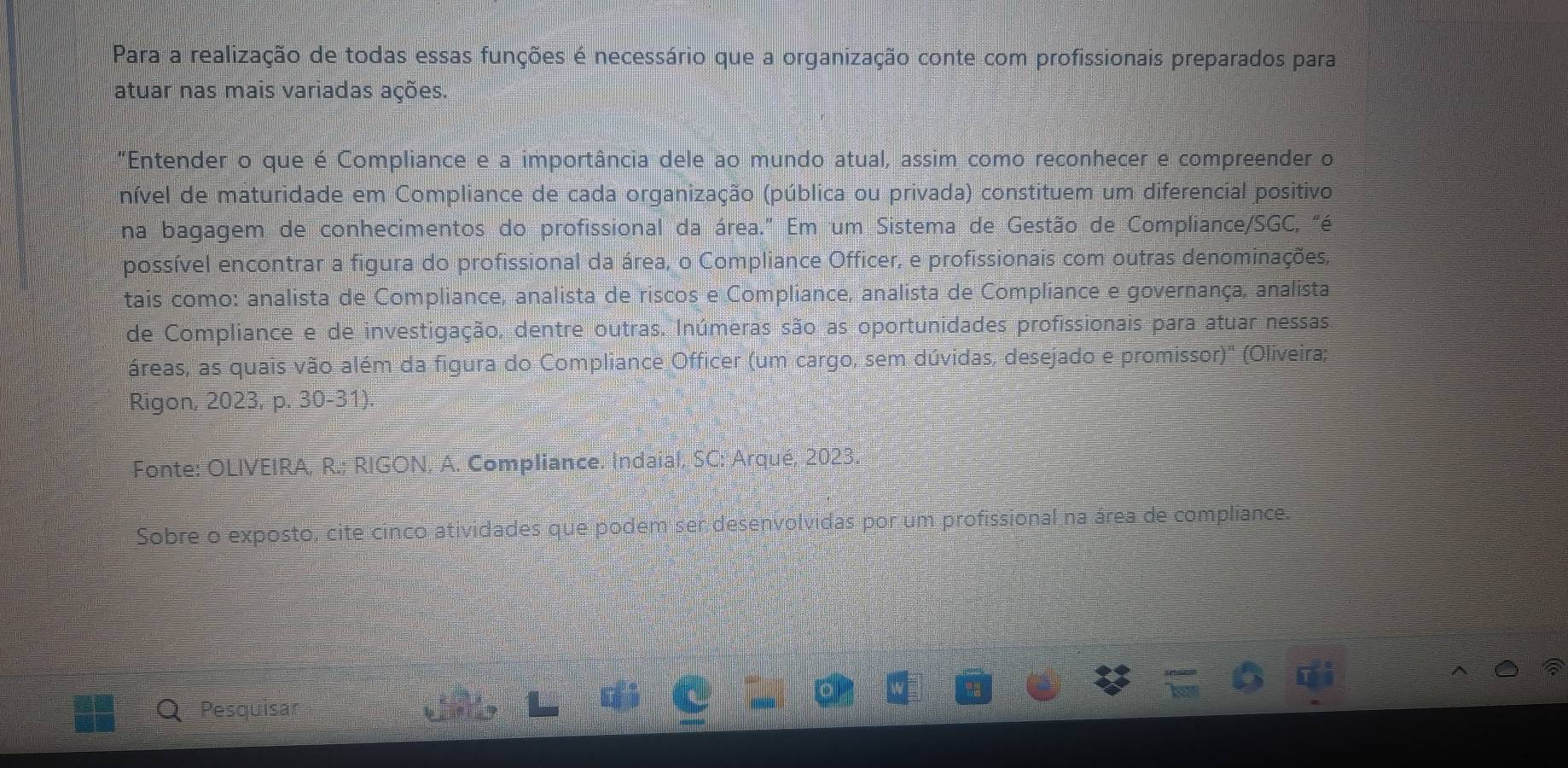 Para a realização de todas essas funções é necessário que a organização conte com profissionais preparados para 
atuar nas mais variadas ações. 
"Entender o que é Compliance e a importância dele ao mundo atual, assim como reconhecer e compreender o 
nível de maturidade em Compliance de cada organização (pública ou privada) constituem um diferencial positivo 
na bagagem de conhecimentos do profissional da área." Em um Sistema de Gestão de Compliance/SGC, "é 
possível encontrar a figura do profissional da área, o Compliance Officer, e profissionais com outras denominações, 
tais como: analista de Compliance, analista de riscos e Compliance, analista de Compliance e governança, analista 
de Compliance e de investigação, dentre outras. Inúmeras são as oportunidades profissionais para atuar nessas 
áreas, as quais vão além da figura do Compliance Officer (um cargo, sem dúvidas, desejado e promissor)' (Oliveira; 
Rigon, 2023, p. 30-31). 
Fonte: OLIVEIRA, R.; RIGON, A. Compliance. Indaial, SC: Arqué, 2023. 
Sobre o exposto, cite cínco atividades que podem ser desenvolvidas por um profissional na área de compliance 
Pesquisar