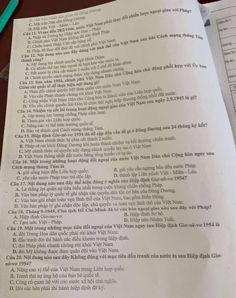B. Mặt trận Nhân dân phin đễ Đông Dương.
_
C. Mặt trận Dân chủ Đông Dương.
Câu 1I. Vì sao đến 28/2/1946, nước Việt Nam phải thay đổi chiến lược ngoại giao với Pháp)
D. Mặt trận Việt - Miên - Lảo.
Gián thị 1:
A. Pháp và Tưởng ký Hiệp ước Hoa - Pháp
Họ làn:
B. Chính phủ Việt Nam không đủ sức đánh Pháp.
C, Chiến tranh Pháp Việt sắp bùng nổ.
Chū K²
D. Pháp đã thay đổi thái độ với chính phù Việt Nam.
Câu 12. Nội dung nào sau đây đúng với tình thể của Việt Nam sau khi Cách mạng tháng Tán
Gản Dị
thành công?
A. Mỹ dụng lên chính quyễn Ngô Đình Điệm.
B. Có nhiều thể lực bên ngoài lũ lượt kéo vào nước ta
C. Đất nước bị chia cát thành 2 miên với 2 chế độ khác nhau.
Câu 13. Sau năm 1954, chính phủ Việt Nam Dân chủ Cộng hòa chủ động phối hợp với Ủy ban Họ an 
D. Chính quyển cách mạng được xây dựng nhanh chống.
Giám sát quốc tế để thực hiện nội dung gì?  Chữ 
D
A. Phản đổi chính quyền Mỹ đem quân vào miên Nam Việt Nam.
B. Yêu cầu Pháp nhanh chóng rời khỏi Việt Nam.
C. Công nhận Việt Nam Dân chủ Cộng hòa là thành viên của Liên hợp quốc.
D. Yêu cầu chính quyền Sải Gòn tổ chức hội nghị hiệp thương thống nhật đất nước.
Câu 14. Nhiệm vụ cốt lõi trong hoạt động ngoại giao của Việt Nam sau ngày 2.9.1945 là gi2
A. Tập trung lực lượng chống Pháp xâm lược.
B. Tham gia vào Liên hợp quốc.
C. Nâng cao vị thế trên trường quốc tế.
D. Bảo vệ thành quả Cách mạng tháng Tâm.
Câu 15. Hiệp định Giơ-nê-vơ 1954 đã đề cập đến vấn đề gi ở Đông Dương sau 24 tháng kỷ kết?
A. Việt Nam chính thức bị chia cắt thành 2 miền.
B. Pháp sẽ rút khỏi Đông Dương khi hoàn thành nhiệm vụ bổi thường chiến tranh.
C. Mỹ chính thức có quyền xây dựng chính quyền tay sai ở Việt Nam.
D. Việt Nam thống nhất đất nước bằng tổng tuyển cử tự do.
Câu 16. Một trong những hoạt động đổi ngoại của nước Việt Nam Dân chủ Cộng hòa ngay sau
Cách mạng tháng Tám là
A. gửi cộng hàm đến Liên hợp quốc.  B. gửi yêu cầu ngừng bắn đến nước Pháp.
C. yêu cầu nước Pháp trao trả độc lập. D. thành lập Liên minh Việt - Miên - Lào.
Câu 17. Nội dung nào sau đây thể hiện đúng ý nghĩa của Hiệp định Giơ-nê-vơ 1954?
A. Là thắng lợi quân sự tiêu biểu nhất trong cuộc kháng chiến chống Pháp.
B. Văn bản pháp lý quốc tế ghi nhận các quyền dân tộc cơ bản của Đông Dương.
C. Văn bản ghi nhận toàn vẹn lãnh thổ của Việt Nam, bao gồm Biển Đông.
D. Văn bản pháp lý ghi nhận độc lập, chủ quyền và toàn vẹn lãnh thổ của Việt Nam.
Câu 18. Tháng 9-1945, Chủ tịch Hồ Chí Minh đã kí văn bản ngoại giao nào sau đây với Pháp?
A. Hiệp định Giơ-ne-vơ.  B. Hiệp định Sơ bộ.
C. Tạm ước Việt - Pháp. D. Hiệp ước Nhâm Tuất.
Câu 19. Một trong những mục tiêu đối ngoại của Việt Nam ngay sau Hiệp định Giơ-nê-vơ 1954 là
A. đòi Trung Hoa dân quốc phải rời khỏi Việt Nam.
B. đầu tranh đòi thi hành các điều khoản trong hiệp định.
C. đòi Pháp phải nhanh chóng rời khỏi Việt Nam.
D. đỏi Mỹ không được đem quân đội vào Việt Nam.
Câu 20. Nội dung nào sau đây Không đúng với mục tiêu đấu tranh của nước ta sau Hiệp định Giơ-
nê-vơ 1954?
A. Nâng cao vị thể của Việt Nam trong Liên hợp quốc.
B. Tranh thủ sự ủng hộ của bạn bè quốc tế.
C. Cùng cố quan hệ với các nước xã hội chủ nghĩa.
D. Đòi các bên phải thi hành hiệp định đã ký.