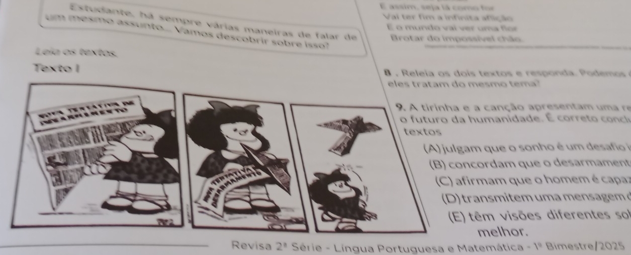 assim, seja lá como for 
Vai ter fim a infinita aflição 
Estudante, há sempre várias maneiras de falar de Brotar do impossível chão 
É o mundo vaí ver uma for 
um mesmo assunto.... Vamos descobrir sobre isso? 
Leía os textos. 
Texto I 8 , Releia os dois textos e responda. Podemos 
smo tema? 
canção apresentam uma re 
a idade. 
que o sonho é um desafi 
rdam que o desarmament 
am que o homem é capaz 
smitem u m n g 
m visões diferentes sol 
elhor. 
Revisa 2^8 Série - Língua Portuguesa e Matemática -1^0 Bimestre/2025