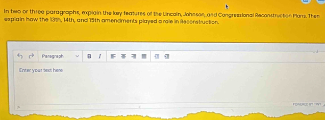 In two or three paragraphs, explain the key features of the Lincoln, Johnson, and Congressional Reconstruction Plans. Then 
explain how the 13th, 14th, and 15th amendments played a role in Reconstruction. 
Paragraph B I 
Enter your text here 
POWERED BY TINY 
p