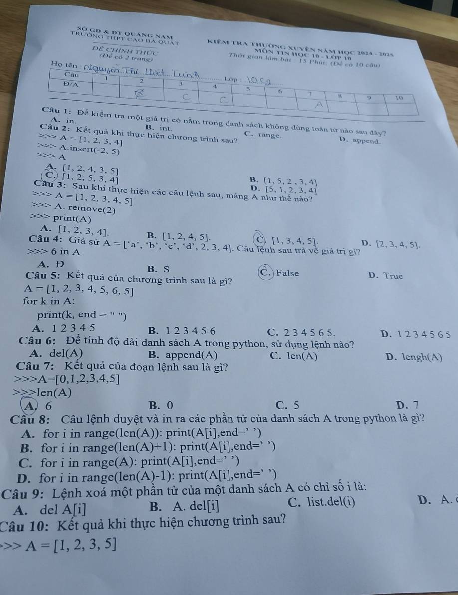 Sở gd & dt quảng nam
trường thPt cao ba quát  Kiêm TRA Thựờng xuyên năm học 2024 - 2025
Môn Tin học 10 - Lớp 10
Đề Chính thức Thời gian lâm bàt   15 Phút. (Đế có
(Đề có 2 trang)
Họ 
nằm trong danh sách không dùng toán tứ nào sau đãy?
Câu 2 B. int.
in. C. range. D. append.
: Kết quả khi thực hiện chương trình sau?
A=[1,2,3,4]
A.in sert(-2,5)
A
A. [1,2,4,3,5]
C. [1,2,5,3,4]
B. [1,5,2,3,4]
D. [5,1,2,3,4]
Câu 3: Sau khi thực hiện các câu lệnh sau, mảng A như thế nào?
A=[1,2,3,4,5]
A. remove :(2)
p rir t(A)
A. [1,2,3,4]. B. [1,2,4,5]. C [1,3,4,5]. D. [2,3,4,5].
Câu 4: Giả sử
6 in A A=['a','b','c','d',2,3,4]. Câu lệnh sau trả về giá trị gì?
A. D B. S D. True
C. False
Câu 5: Kết quả của chương trình sau là gì?
A=[1,2,3,4,5,6,5]
for k in A:
print(k, end = ' ")
A. 1 2 3 4 5 B. 1 2 3 4 5 6 C. 2 3 4 5 6 5. D. 1 2 3 4 5 6 5
Câu 6: Để tính độ dài danh sách A trong python, sử dụng lệnh nào?
A. del(A) B. append(A) C. len(A) D. lengh(A)
Câu 7: Kết quả của đoạn lệnh sau là gì?
A=[0,1,2,3,4,5]
1en(A)
A. 6 B. 0 C. 5 D. 7
Câu 8: Câu lệnh duyệt và in ra các phần tử của danh sách A trong python là gì?
A. for i in range(len(A)): print A[i] ,end=’ ’)
B. for i in range( len(A)+1) : printé (A[i] ,e nd= =’ ’)
C. for i in range(A): print( (A[i], end='')
D. for i in range(len (A)-1) : printe (A[i],end= )
Câu 9: Lệnh xoá một phần tử của một danh sách A có chi số i là:
A. del A[i] B. A. del[i] C. list.del(i)
D. A. 
Câu 10: Kết quả khi thực hiện chương trình sau?
A=[1,2,3,5]