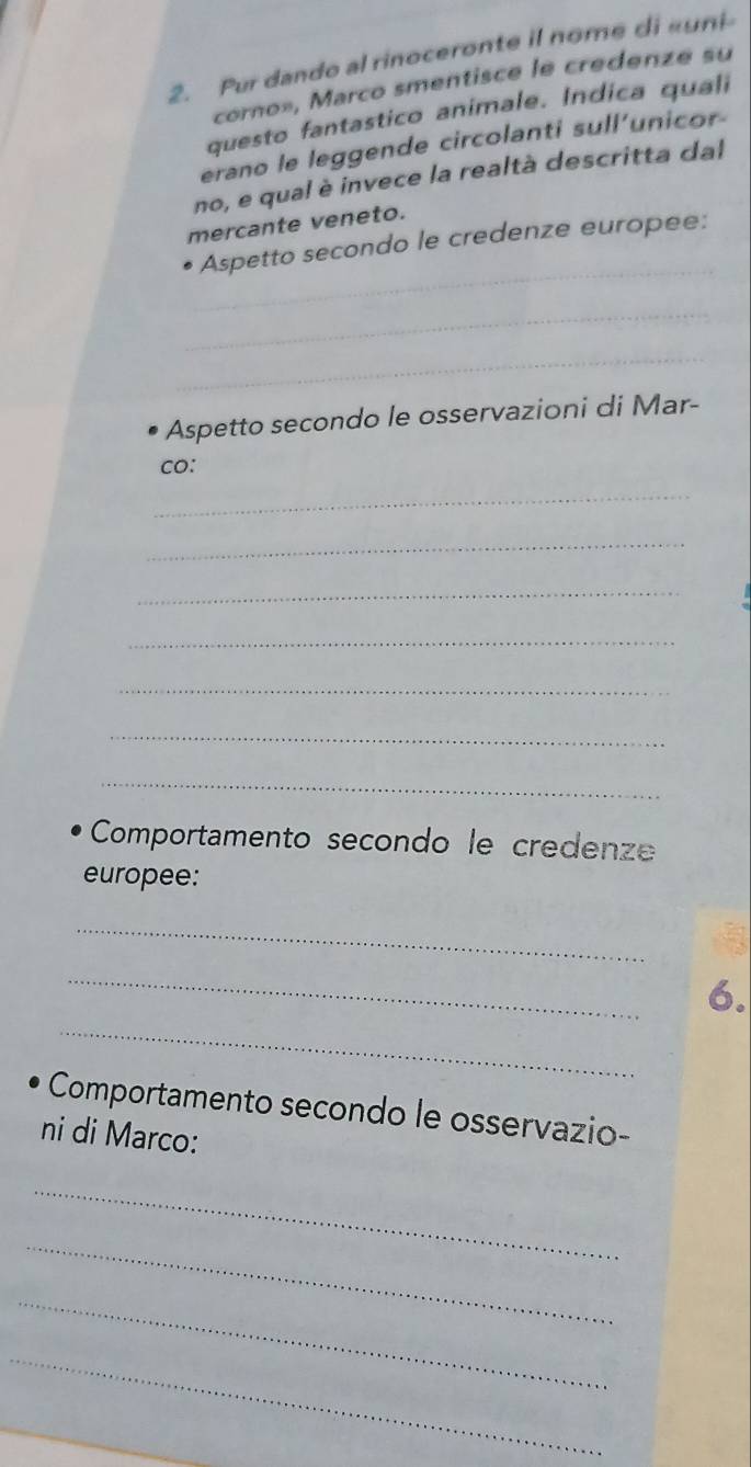 Pur dando al rinoceronte il nome di «uni 
corno», Marco smentisce le credenze su 
questo fantastico animale. Indica quali 
erano le leggende circolanti sull’unicor- 
no, e qual è invece la realtà descritta dal 
mercante veneto. 
_ 
Aspetto secondo le credenze europee: 
_ 
_ 
Aspetto secondo le osservazioni di Mar- 
co: 
_ 
_ 
_ 
_ 
_ 
_ 
_ 
Comportamento secondo le credenze 
europee: 
_ 
_ 
_ 
6. 
Comportamento secondo le osservazio- 
ni di Marco: 
_ 
_ 
_ 
_ 
_