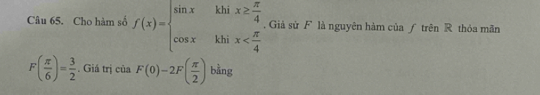 Cho hàm số f(x)=beginarrayl sin x&khix≥  π /4  cos x&khix . Giả sử F là nguyên hàm của ƒ trên R thỏa mãn
F( π /6 )= 3/2 . Giá trị của F(0)-2F( π /2 ) bằng