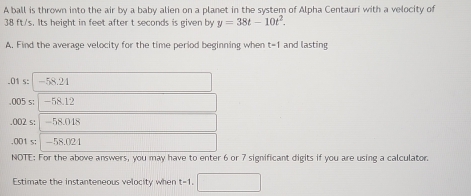 A ball is thrown into the air by a baby alien on a planet in the system of Alpha Centauri with a velocity of
38 ft/s. Its height in feet after t seconds is given by y=38t-10t^2. 
A. Find the average velocity for the time period beginning when t-1 and lasting. 01 s : -58.24 . 005 s : | -58.12 . 002 s : | -58.048 . 001 s; -58.024
NOTE: For the above answers, you may have to enter 6 or 7 significant digits if you are using a calculator.
Estimate the instanteneous velocity when t=1.