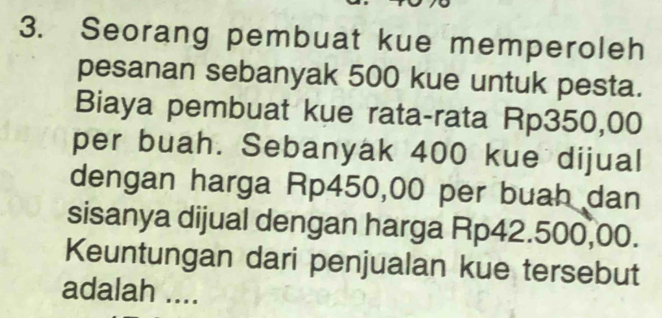 Seorang pembuat kue memperoleh 
pesanan sebanyak 500 kue untuk pesta. 
Biaya pembuat kue rata-rata Rp350,00
per buah. Sebanyak 400 kue dijual 
dengan harga Rp450,00 per buah dan 
sisanya dijual dengan harga Rp42.500,00. 
Keuntungan dari penjualan kue tersebut 
adalah ....