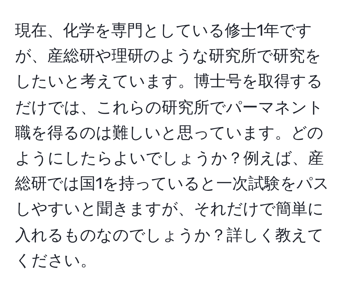 現在、化学を専門としている修士1年ですが、産総研や理研のような研究所で研究をしたいと考えています。博士号を取得するだけでは、これらの研究所でパーマネント職を得るのは難しいと思っています。どのようにしたらよいでしょうか？例えば、産総研では国1を持っていると一次試験をパスしやすいと聞きますが、それだけで簡単に入れるものなのでしょうか？詳しく教えてください。