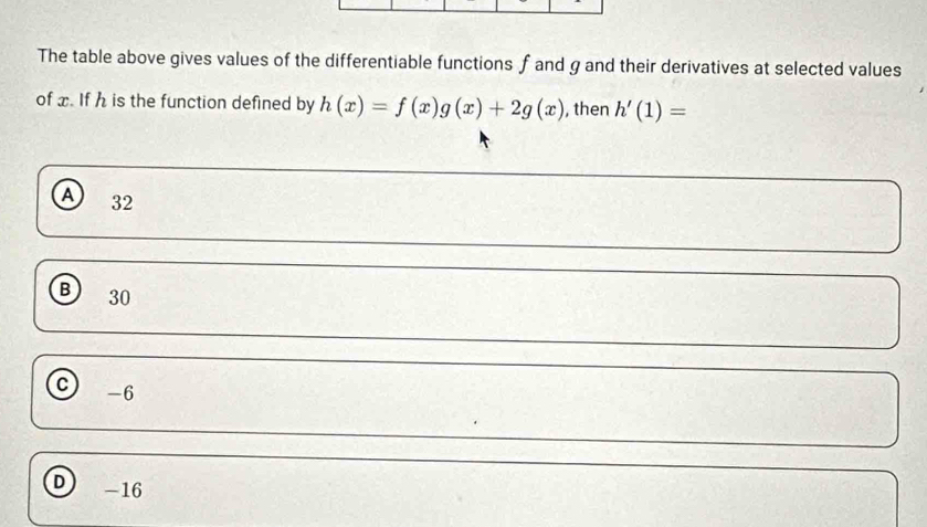 The table above gives values of the differentiable functions f and g and their derivatives at selected values
of x. If h is the function defined by h(x)=f(x)g(x)+2g(x) , then h'(1)=
A 32
B 30
C -6
D -16