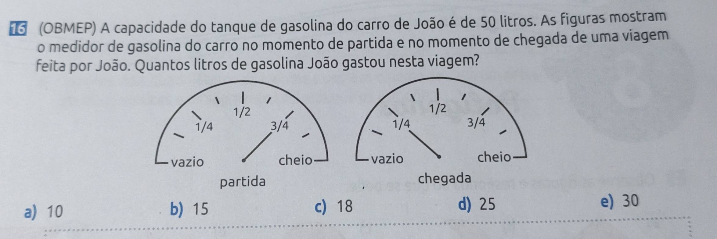 #6 (OBMEP) A capacidade do tanque de gasolina do carro de João é de 50 litros. As figuras mostram
o medidor de gasolina do carro no momento de partida e no momento de chegada de uma viagem
feita por João. Quantos litros de gasolina João gastou nesta viagem?
d) 25
a) 10 b) 15 c 18 e) 30