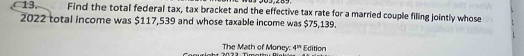 03,289. 
13. Find the total federal tax, tax bracket and the effective tax rate for a married couple filing jointly whose
2022 total income was $117,539 and whose taxable income was $75,139. 
The Math of Money: 4^m Edition