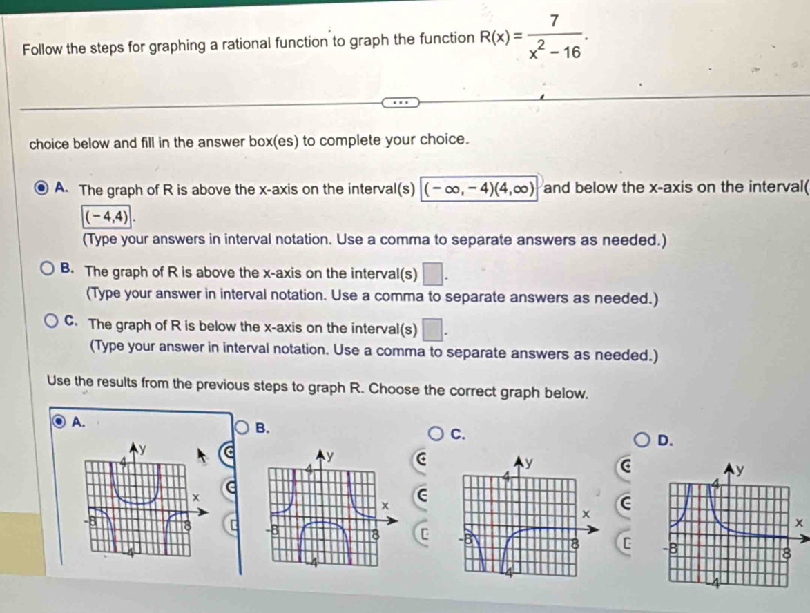 Follow the steps for graphing a rational function to graph the function R(x)= 7/x^2-16 . 
choice below and fill in the answer box(es) to complete your choice.
A. The graph of R is above the x-axis on the interval(s) (-∈fty ,-4)(4,∈fty ) and below the x-axis on the interval(
|(-4,4)|. 
(Type your answers in interval notation. Use a comma to separate answers as needed.)
B. The graph of R is above the x-axis on the interval(s) □. 
(Type your answer in interval notation. Use a comma to separate answers as needed.)
C. The graph of R is below the x-axis on the interval(s) □. 
(Type your answer in interval notation. Use a comma to separate answers as needed.)
Use the results from the previous steps to graph R. Choose the correct graph below.
A.
B.
C.
D.
C
C
C
r
c C