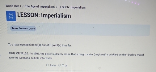 World Hist I / The Age of Imperialism / LESSON: Imperialism
LESSON: Imperialism
To do: Receive a grade
You have earned 5 point(s) out of 5 point(s) thus far.
TRUE OR FALSE: In 1905, the belief suddenly arose that a magic water (maji-mají) sprinkled on their bodies would
turn the Germans' bullets into water.
False True