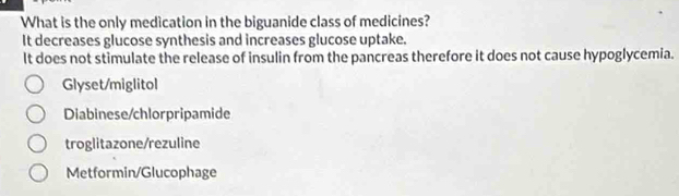 What is the only medication in the biguanide class of medicines?
It decreases glucose synthesis and increases glucose uptake.
It does not stimulate the release of insulin from the pancreas therefore it does not cause hypoglycemia.
Glyset/miglitol
Diabinese/chlorpripamide
troglitazone/rezuline
Metformin/Glucophage