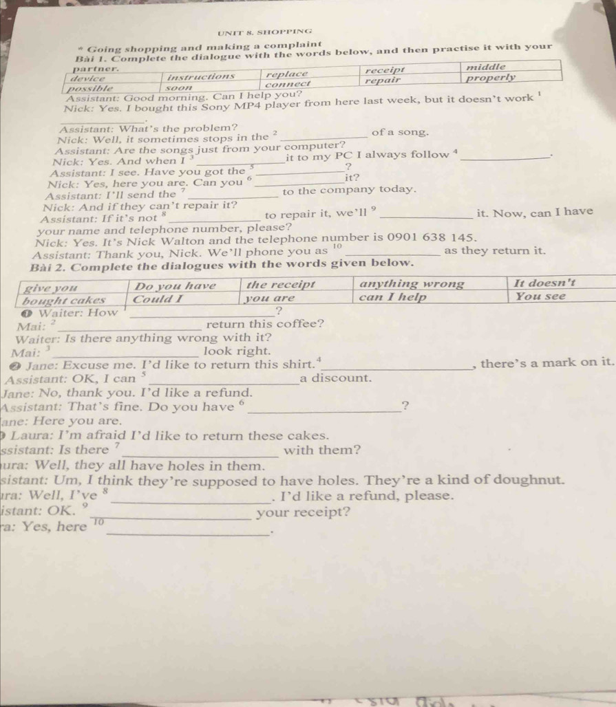 SHOPPING 
Going shopping and making a complaint 
e with the words below, and then practise it with your 
Assistant: Good mo 
Nick: Yes. I bought this Sony MP4 player from here last week, but it doesn’t 
_. 
Assistant: What’s the problem? of a song. 
Nick: Well, it sometimes stops in the ²_ 
Assistant: Are the songs just from your computer? 
Nick: Yes. And when I _it to my P C I always follow _ 
. 
? 
Assistant: I see. Have you got the _it? 
Nick: Yes, here you are. Can you_ 
Assistant: I'll send the _to the company today. 
Nick: And if they can’t repair it? 
Assistant: If it’s not _to repair it, we’ll ° _it. Now, can I have 
your name and telephone number, please? 
Nick: Yes. It’s Nick Walton and the telephone number is 0901 638 145. 
Assistant: Thank you, Nick. We’ll phone you as '° _as they return it. 
Bài 2. Complete the dialogues with the words given below. 
Mai: ²_ return this coffee? 
Waiter: Is there anything wrong with it? 
Mai: _look right. 
❷ Jane: Excuse me. I’d like to return this shirt."_ , there’s a mark on it. 
Assistant: OK, I can⁵ _a discount. 
Jane: No, thank you. I’d like a refund. 
Assistant: That’s fine. Do you have _? 
ane: Here you are. 
Laura: I’m afraid I’d like to return these cakes. 
_ 
ssistant: Is there ? with them? 
ura: Well, they all have holes in them. 
sistant: Um, I think they’re supposed to have holes. They’re a kind of doughnut. 
_ 
ıra: Well, I’ve § . I’d like a refund, please. 
istant: OK. ° 
ra: Yes, here_ 10 your receipt? 
_.
