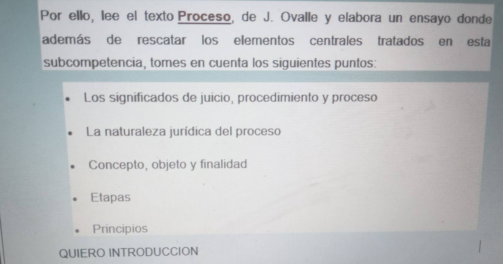 Por ello, lee el texto Proceso, de J. Ovalle y elabora un ensayo donde
además de rescatar los elementos centrales tratados en esta
subcompetencia, tomes en cuenta los siguientes puntos:
Los significados de juicio, procedimiento y proceso
La naturaleza jurídica del proceso
Concepto, objeto y finalidad
Etapas
Principios
QUIERO INTRODUCCION