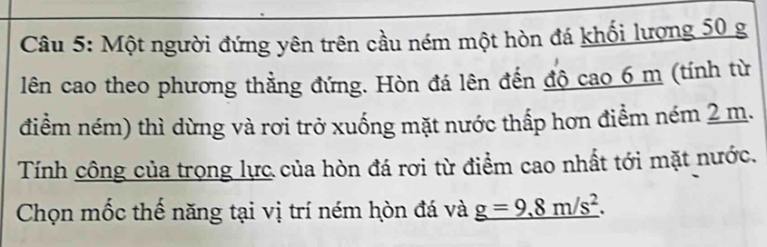 Một người đứng yên trên cầu ném một hòn đá khối lượng 50 g
lên cao theo phương thẳng đứng. Hòn đá lên đến độ cao 6 m (tính từ 
điểm ném) thì dừng và rơi trở xuống mặt nước thấp hơn điểm ném 2 m. 
Tính công của trọng lực của hòn đá rơi từ điểm cao nhất tới mặt nước. 
Chọn mốc thế năng tại vị trí ném hòn đá và _ g=9.8m/s^2.