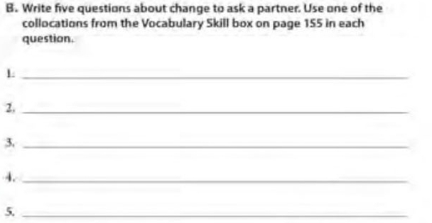 Write five questions about change to ask a partner. Use one of the 
collocations from the Vocabulary Skill box on page 155 in each 
question. 
_1 
2,_ 
3._ 
4._ 
5._