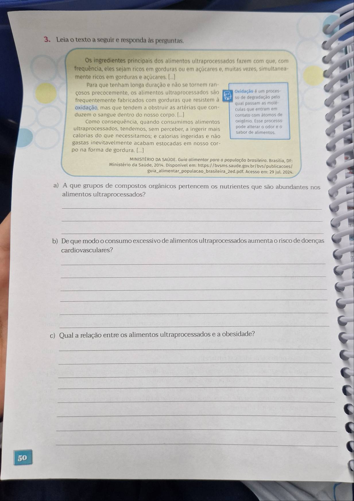 Leia o texto a seguir e responda às perguntas.
Os ingredientes principais dos alimentos ultraprocessados fazem com que, com
frequência, eles sejam ricos em gorduras ou em açúcares e, muitas vezes, simultanea-
mente ricos em gorduras e açúcares. (...)
Para que tenham longa duração e não se tornem ran-
çosos precocemente, os alimentos ultraprocessados são Oxidação é um proces-
frequentemente fabricados com gorduras que resistem à so de degradação pelo
oxidação, mas que tendem a obstruir as artérias que con- qual passam as molé-
culas que entram em
duzem o sangue dentro do nosso corpo. [...] contato com átomos de
Como consequência, quando consumimos alimentos oxigênio. Esse processo
pode alterar o odor e o
ultraprocessados, tendemos, sem perceber, a ingerir mais sabor de alimentos.
calorias do que necessitamos; e calorias ingeridas e não
gastas inevitavelmente acabam estocadas em nosso cor-
po na forma de gordura. [...]
MINISTÉRIO DA SAÚDE. Guia alimentar para a população brasileira. Brasília, DF:
Ministério da Saúde, 2014. Disponível em: https://bvsms.saude.gov.br/bvs/publicacoes/
guia_alimentar_populacao_brasileira_2ed.pdf. Acesso em: 29 jul. 2024.
a) A que grupos de compostos orgânicos pertencem os nutrientes que são abundantes nos
alimentos ultraprocessados?
_
_
_
b) De que modo o consumo excessivo de alimentos ultraprocessados aumenta o risco de doenças
cardiovasculares?
_
_
_
_
_
_
c) Qual a relação entre os alimentos ultraprocessados e a obesidade?
_
_
_
_
_
_
_
_
50