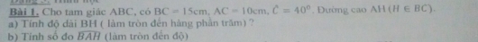 Bài I, Cho tam giác ABC, có BC=15cm, AC=10cm, C=40°. Đường cao AH(H∈ BC). 
a) Tính độ dài BH ( làm tròn đến hàng phần trăm) ? 
b) Tinh số đo widehat BAH (làm tròn đến độ)