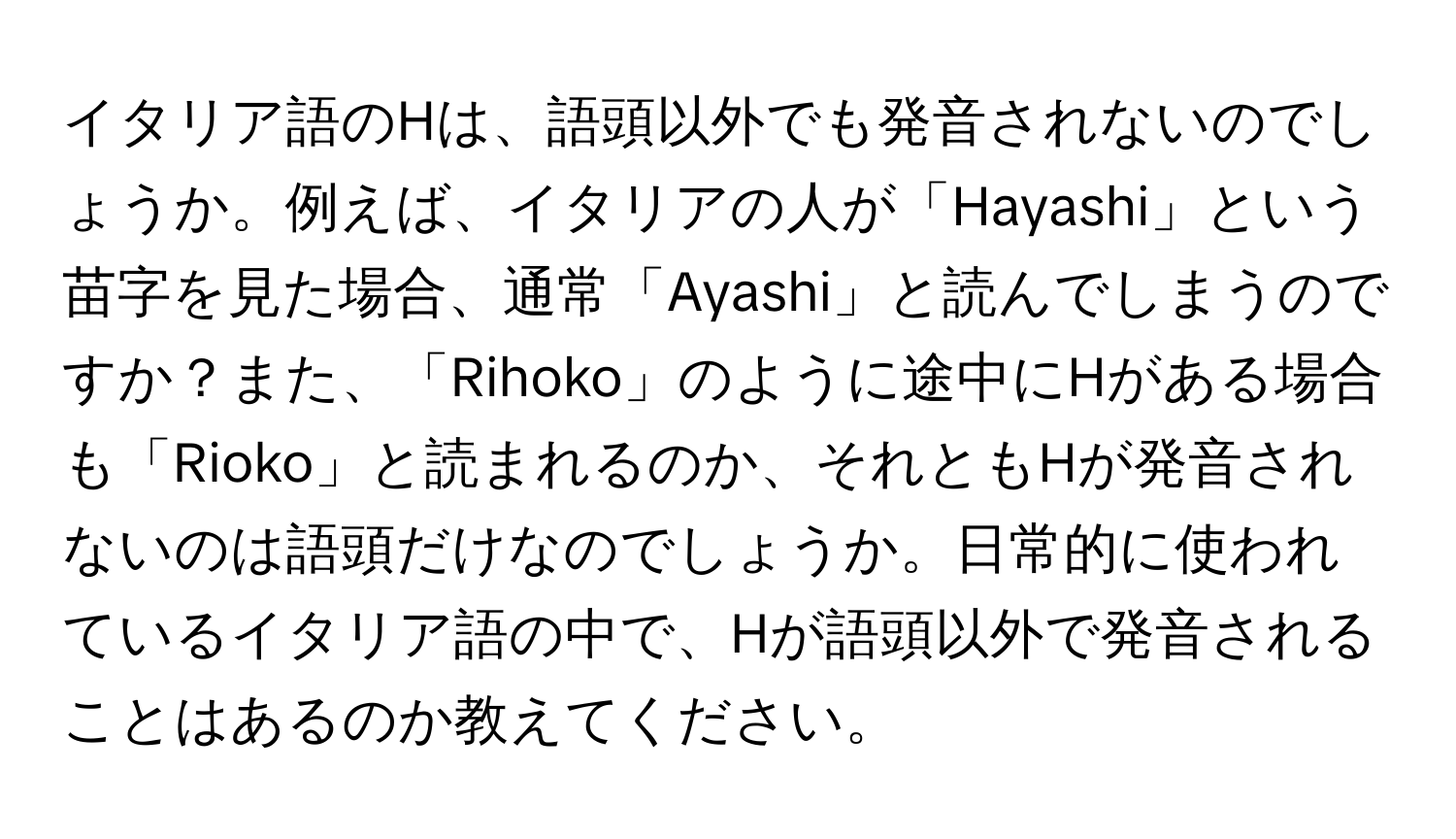 イタリア語のHは、語頭以外でも発音されないのでしょうか。例えば、イタリアの人が「Hayashi」という苗字を見た場合、通常「Ayashi」と読んでしまうのですか？また、「Rihoko」のように途中にHがある場合も「Rioko」と読まれるのか、それともHが発音されないのは語頭だけなのでしょうか。日常的に使われているイタリア語の中で、Hが語頭以外で発音されることはあるのか教えてください。