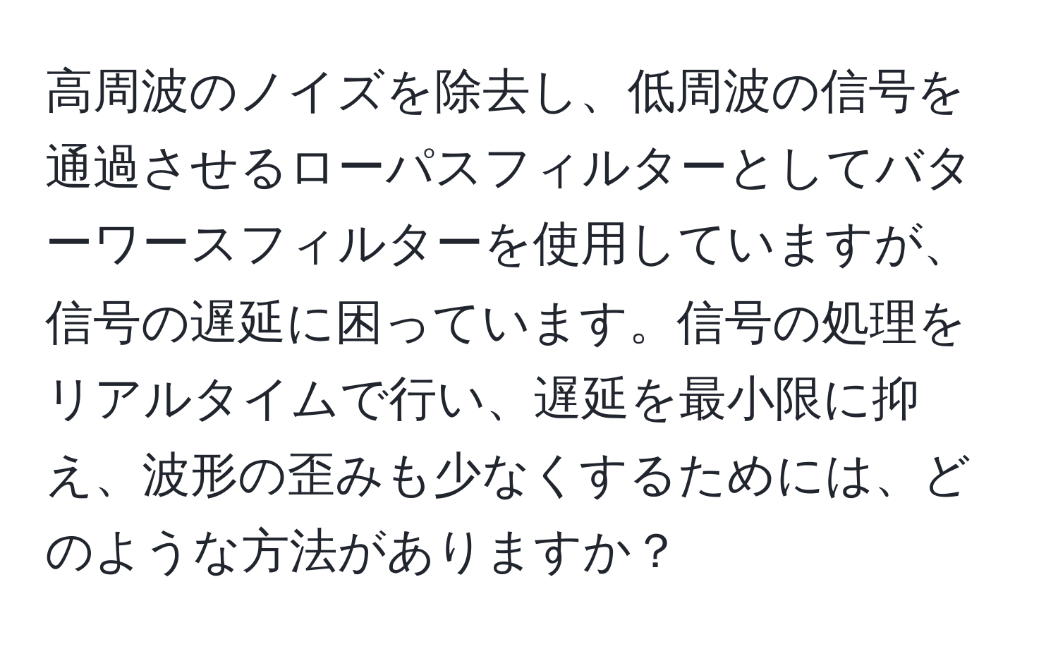 高周波のノイズを除去し、低周波の信号を通過させるローパスフィルターとしてバターワースフィルターを使用していますが、信号の遅延に困っています。信号の処理をリアルタイムで行い、遅延を最小限に抑え、波形の歪みも少なくするためには、どのような方法がありますか？