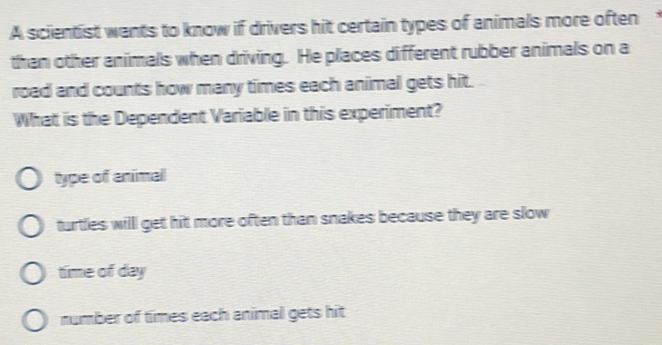 A scientist wants to know if drivers hit certain types of animals more often
than other animals when driving. He places different rubber animals on a
road and counts how many times each animal gets hit.
What is the Dependent Variable in this experiment?
type of animal
turtles willl get hit more often than snakes because they are slow
time of day
number of times each animal gets hit