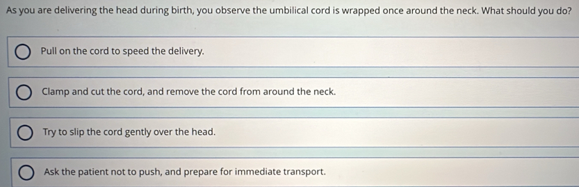 As you are delivering the head during birth, you observe the umbilical cord is wrapped once around the neck. What should you do?
_
Pull on the cord to speed the delivery.
_
Clamp and cut the cord, and remove the cord from around the neck.
_
Try to slip the cord gently over the head.
_
Ask the patient not to push, and prepare for immediate transport.