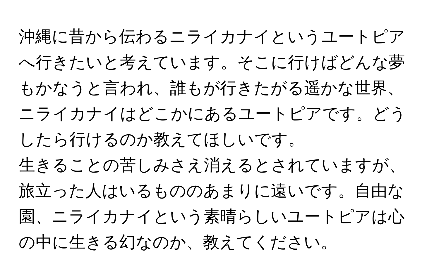 沖縄に昔から伝わるニライカナイというユートピアへ行きたいと考えています。そこに行けばどんな夢もかなうと言われ、誰もが行きたがる遥かな世界、ニライカナイはどこかにあるユートピアです。どうしたら行けるのか教えてほしいです。

生きることの苦しみさえ消えるとされていますが、旅立った人はいるもののあまりに遠いです。自由な園、ニライカナイという素晴らしいユートピアは心の中に生きる幻なのか、教えてください。