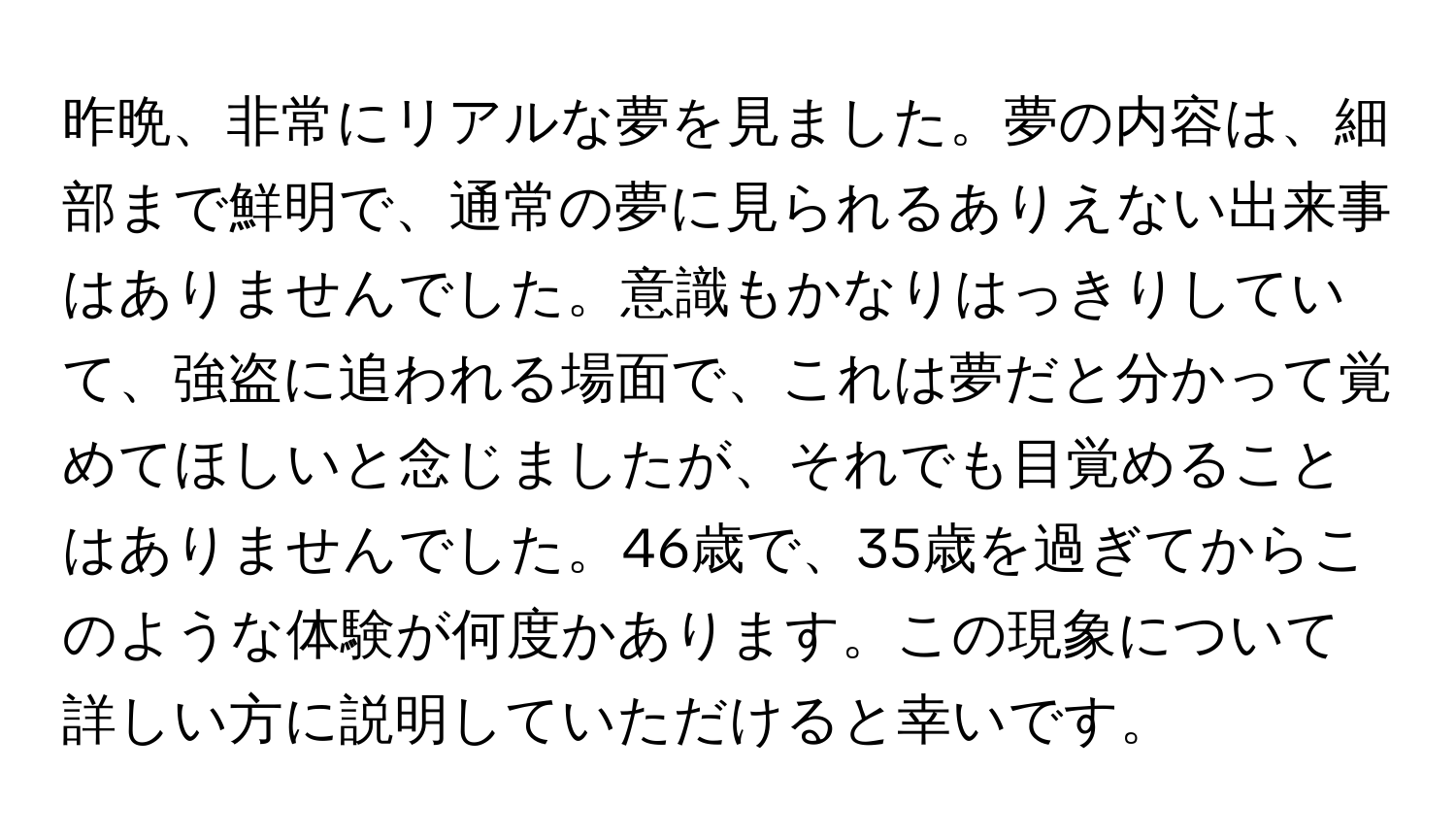 昨晩、非常にリアルな夢を見ました。夢の内容は、細部まで鮮明で、通常の夢に見られるありえない出来事はありませんでした。意識もかなりはっきりしていて、強盗に追われる場面で、これは夢だと分かって覚めてほしいと念じましたが、それでも目覚めることはありませんでした。46歳で、35歳を過ぎてからこのような体験が何度かあります。この現象について詳しい方に説明していただけると幸いです。