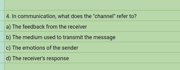 In communication, what does the "channel" refer to?
a) The feedback from the receiver
b) The medium used to transmit the message
c) The emotions of the sender
d) The receiver’s response