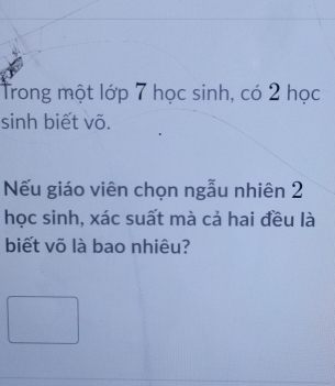 Trong một lớp 7 học sinh, có 2 học 
sinh biết võ. 
Nếu giáo viên chọn ngẫu nhiên 2
học sinh, xác suất mà cả hai đều là 
biết võ là bao nhiêu?