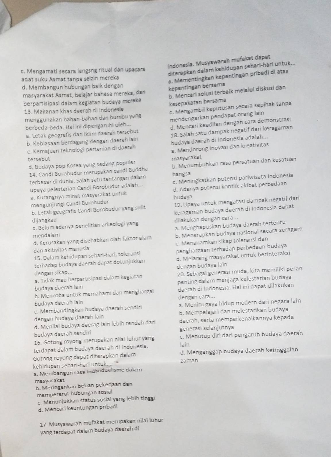 Indonesia. Musyawarah mufakat dapat
diterapkan dalam kehidupan seharl-harl untuk...
c. Mengamati secara langsng ritual dan upacara
adat suku Asmat tanpa seizin mereka
a. Mementingkan kepentingan pribadi di atas
d. Membangun hubungan baik dengan
kepentingan bersama
masyarakat Asmat, belajar bahasa mereka, dan
berpartisipasi dalam kegiatan budaya mereka b. Mencari solusi terbalk melalui diskusi dan
kesepakatan bersama
13. Makanan khas daerah di Indonesia
menggunakan bahan-bahan dan bumbu yang c. Mengambil keputusan secara sepihak tanpa
mendengarkan pendapat orang lain
berbeda-beda. Hal ini dipengaruhi oleh...
a. Letak geografis dan iklim daerah tersebut d. Mencari keadilan dengan cara demonstrasi
b. Kebiasaan berdagang dengan daerah lain 18. Salah satu dampak negatif dari keragaman
c. Kemajuan teknologì pertanian di daerah budaya daerah di Indonesia adalah...
a. Mendorong inovasi dan kreativitas
tersebut
d. Budaya pop Korea yang sedang populer masyarakat
14. Candi Borobudur merupakan candi Buddha b. Menumbuhkan rasa persatuan dan kesatuan
terbesar di dunia. Salah satu tantangan dalam bangsa
upaya pelestarian Candi Borobudur adalah... c. Meningkatkan potensi pariwisata Indonesia
a. Kurangnya minat masyarakat untuk d. Adanya potensi konflik akibat perbedaan
budaya
mengunjungi Candi Borobudur
b. Letak geografis Candi Borobudur yang sulit 19. Upaya untuk mengatasi dampak negatif dari
keragaman budaya daerah di Indonesia dapat
dijangkau
c. Belum adanya penelitian arkeologi yang dilakukan dengan cara...
mendalam a. Menghapuskan budaya daerah tertentu
d. Kerusakan yang disebabkan olah faktor alam b. Menerapkan budaya nasional secara seragam
dan akitivitas manusia c. Menanamkan sikap toleransi dan
15. Dalam kehidupan sehari-hari, toleransi penghargaan terhadap perbedaan budaya
terhadap budaya daerah dapat dotunjukkan d. Melarang masyarakat untuk berinteraksi
dengan budaya lain
dengan sikap...
a. Tidak mau berpartisipasi dalam kegiatan 20. Sebagai generasi muda, kita memiliki peran
budaya daerah lain penting dalam menjaga kelestarian budaya
b. Mencoba untuk memahami dan menghargai daerah di Indonesia. Hal ini dapat dilakukan
budaya daerah lain dengan cara...
c. Membandingkan budaya daerah sendiri a. Meniru gaya hidup modern dari negara lain
dengan budaya daerah lain b. Mempelajari dan melestarikan budaya
d. Menilai budaya daerag lain lebih rendah dari daerah, serta memperkenalkannya kepada
budaya daerah sendiri generasi selanjutnya
16. Gotong royong merupakan nilai luhur yang c. Menutup diri dari pengaruh budaya daerah
terdapat dalam budaya daerah di Indonesia.
lain
Gotong royong dapat diterapkan dalam d. Menganggap budaya daerah ketinggalan
kehidupan sehari-hari untuk.. zaman
a. Membangun rasa individualisme dalam
masyarakat
b. Meringankan beban pekerjaan dan
mempererat hubungan sosial
c. Menunjukkan status sosial yang lebih tinggi
d. Mencari keuntungan pribadi
17. Musyawarah mufakat merupakan nilai luhur
yang terdapat dalam budaya daerah di