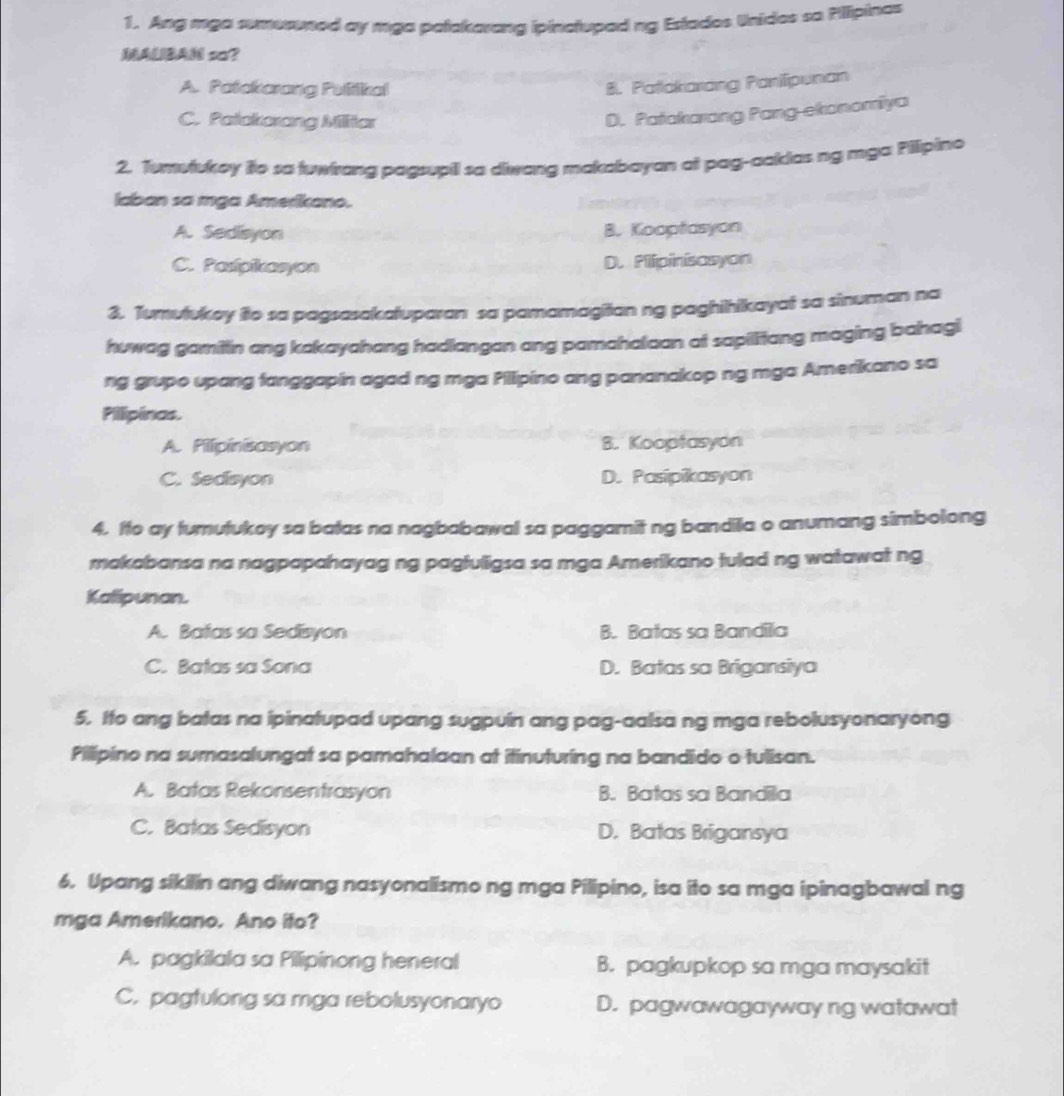 Ang mga sumeruned ay mga patakarang ipinctupad ng Estades Unides so Pillipinas
MALBAN so?
A. Patckorang Pultikal
8. Patakarang Parilipunan
C. Patakorang Milliar
D. Patakarong Pang-ekonomiya
2. Tumviukey ifo so tuwirang pagsupil sa diwang makabayan at pag-aakias ng mga Pilipino
laban sa mga Amerikano.
A. Sedisyon B. Kooptasyon
C. Pasipikasyon D.Plipinisasyon
3. Turutukoy fio sa pagsasakatuparan sa pamamagiian ng paghihikayai sa sinuman na
huwag gamitin ang kakayahang hadlangan ang pamahalaan at sapilitang maging bahagi
ng grupo upang fanggapin agad ng mga Pillipino ang pananakop ng mga Amerikano sa
Pilipinas.
A. Pilipinisasyon B. Kooptasyon
C. Sedisyon D. Pasipikasyon
4. Ifo ay turutukoy sa batas na nagbabawal sa paggamit ng bandila o anumang simbolong
makabansa na nagpapahayag ng pagfuligsa sa mga Amerikano tulad ng watawat ng
Kalipunan.
A. Batas sa Sedisyon B. Batas sa Bandila
C. Batas sa Sona D. Batas sa Brigansiya
5. Ito ang batas na ipinatupad upang sugpuin ang pag-aalsa ng mga rebolusyonaryong
Pilipino na sumasalungat sa pamahalaan at itinuturing na bandido o tulisan.
A. Batas Rekonsentrasyon B. Batas sa Bandila
C. Batas Sedisyon D. Batas Brigansya
6. Upang sikilin ang diwang nasyonalismo ng mga Pilipino, isa ito sa mga ipinagbawal ng
mga Amerikano. Ano ito?
A. pagkilala sa Pillipinong heneral B. pagkupkop sa mga maysakit
C. pagtulong sa mga rebolusyonaryo D. pagwawagayway ng watawat