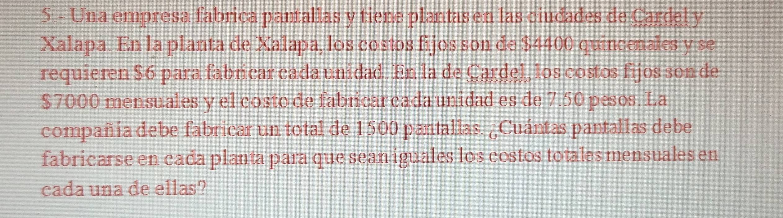 5.- Una empresa fabrica pantallas y tiene plantas en las ciudades de Cardel y 
Xalapa. En la planta de Xalapa, los costos fijos son de $4400 quincenales y se 
requieren $6 para fabricar cada unidad. En la de Cardel, los costos fijos son de
$7000 mensuales y el costo de fabricar cada unidad es de 7.50 pesos. La 
compañía debe fabricar un total de 1500 pantallas. ¿Cuántas pantallas debe 
fabricarse en cada planta para que sean iguales los costos totales mensuales en 
cada una de ellas?