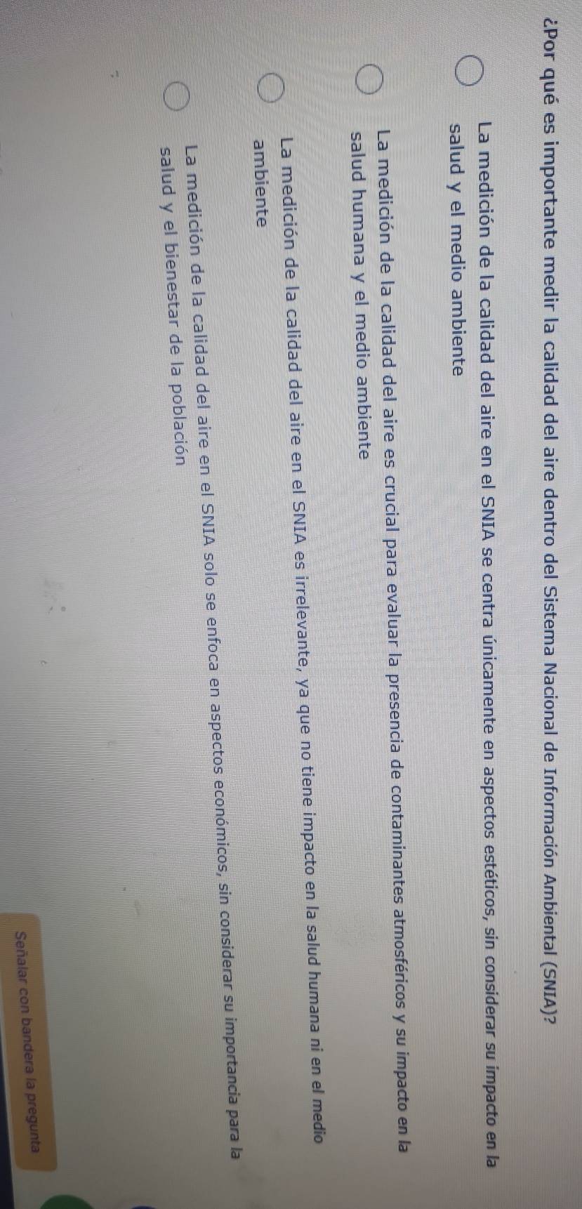 ¿Por qué es importante medir la calidad del aire dentro del Sistema Nacional de Información Ambiental (SNIA)?
La medición de la calidad del aire en el SNIA se centra únicamente en aspectos estéticos, sin considerar su impacto en la
salud y el medio ambiente
La medición de la calidad del aire es crucial para evaluar la presencia de contaminantes atmosféricos y su impacto en la
salud humana y el medio ambiente
La medición de la calidad del aire en el SNIA es irrelevante, ya que no tiene impacto en la salud humana ni en el medio
ambiente
La medición de la calidad del aire en el SNIA solo se enfoca en aspectos económicos, sin considerar su importancia para la
salud y el bienestar de la población
Señalar con bandera la pregunta