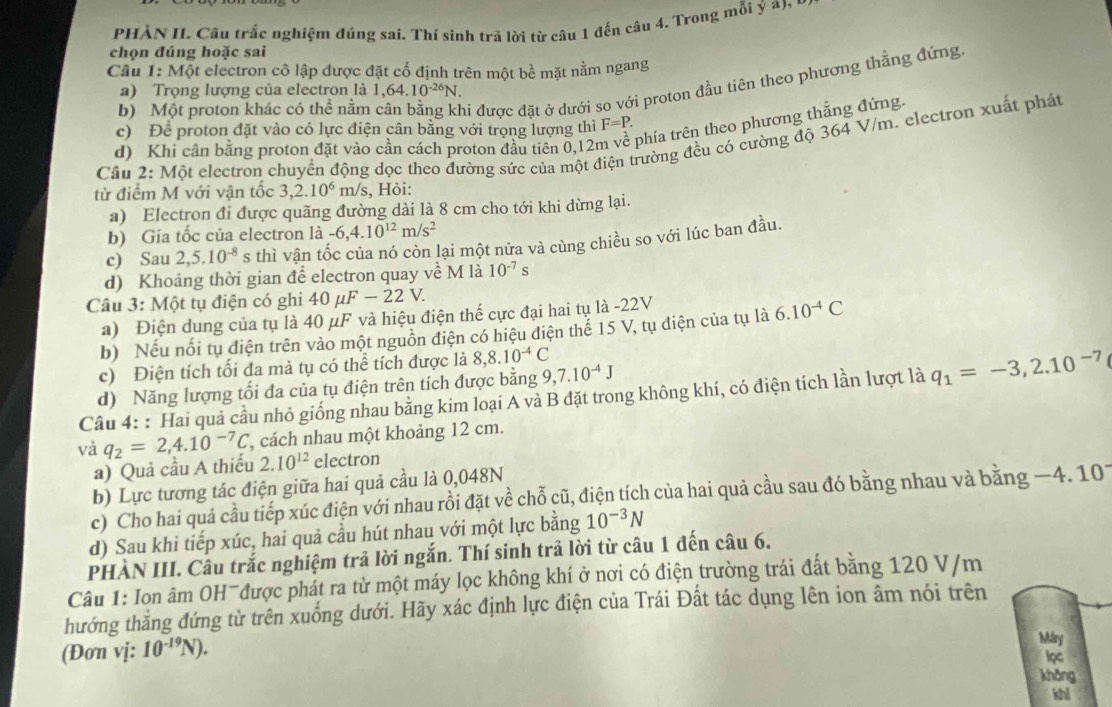 PHÀN II. Câu trắc nghiệm đúng sai. Thí sinh trả lời từ câu 1 đến câu 4. Trong mỗi ý a),
chọn đúng hoặc sai
Câu 1:M6t It electron cô lập được đặt cố định trên một bề mặt nằm ngang
b) Một proton khác có thể nằm hi được đặt ở dưới so với proton đầu tiên theo phương thẳng đứng
a) Trọng lượng của electron là 1,64.10^(-26)N.
c) Để proton đặt vào có lực điện cân bằng với trọng lượng thì F=P.
d) Khi cần bằng proton đặt vào cần cách proton đầu tiên 0,12n phía trên theo phương thẳng đứng.
Câu 2: Một electron chuyển động dọc theo đường sức của một điện trường đều có cường độ 364 V/m. electron xuất phát
từ điểm M với vận tốc 3,2.10^6 m/s, Hỏi:
a) Electron đi được quãng đường dài là 8 cm cho tới khi dừng lại.
b) Gia tốc của electron là -6,4.10^(12)m/s^2
c) Sau 2,5.10^(-8) s thì vận tốc của nó còn lại một nửa và cùng chiều so với lúc ban đầu.
d) Khoảng thời gian để electron quay về M là 10^(-7)s
Câu 3: Một tụ điện có ghi 40 µ F-22V.
a) Điện dung của tụ là 40 μF và hiệu điện thế cực đại hai tụ là -22V
b) Nếu nổi tụ điện trên vào một nguồn điện có hiệu điện thể 15 V, tụ điện của tụ là 6.10^(-4)C
c) Điện tích tối đa mà tụ có thể tích được là 8,8.10^(-4)C
d) Năng lượng tối đa của tụ điện trên tích được bằng 9,7.10^(-4)J
Câu 4: : Hai quả cầu nhỏ giống nhau bằng kim loại A và B đặt trong không khí, có điện tích lần lượt là q_1=-3,2.10^(-7)
và q_2=2,4.10^(-7)C , cách nhau một khoảng 12 cm.
a) Quả cầu A thiếu 2.10^(12) electron
b) Lực tương tác điện giữa hai quả cầu là 0,048N
c) Cho hai quả cầu tiếp xúc điện với nhau rồi đặt về chỗ cũ, điện tích của hai quả cầu sau đó bằng nhau và bằng −4. 101
d) Sau khi tiếp xúc, hai quả cầu hút nhau với một lực bằng 10^(-3)N
PHÀN III. Câu trắc nghiệm trả lời ngắn. Thí sinh trả lời từ câu 1 đến câu 6.
Câu 1: Ion âm OH¯được phát ra từ một máy lọc không khí ở nơi có điện trường trái đất bằng 120 V/m
hướng thắng đứng từ trên xuống dưới. Hãy xác định lực điện của Trái Đất tác dụng lên ion âm nói trên
Mary
(Đơn vj: 10^(-19)N). lọc
khǎng
khi