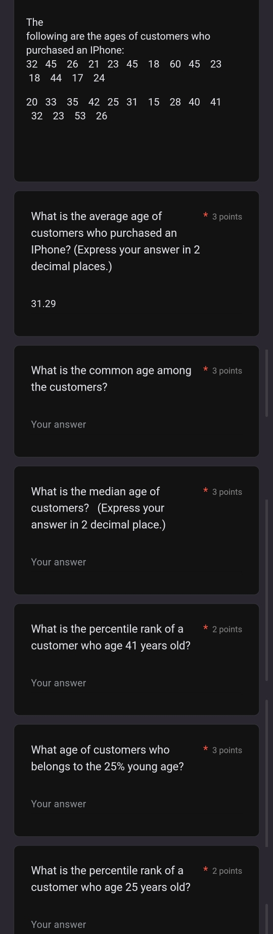 The 
following are the ages of customers who 
purchased an IPhone:
32 45 26 21 23 45 18 60 45 23
18 44 17 24
20 33 35 42 25 31 15 28 40 41
32 23 53 26
What is the average age of 3 points 
customers who purchased an 
IPhone? (Express your answer in 2
decimal places.)
31.29
What is the common age among 3 points 
the customers? 
Your answer 
What is the median age of 3 points 
customers? (Express your 
answer in 2 decimal place.) 
Your answer 
What is the percentile rank of a 2 points 
customer who age 41 years old? 
Your answer 
What age of customers who 3 points 
belongs to the 25% young age? 
Your answer 
What is the percentile rank of a 2 points 
customer who age 25 years old? 
Your answer